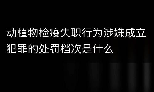动植物检疫失职行为涉嫌成立犯罪的处罚档次是什么