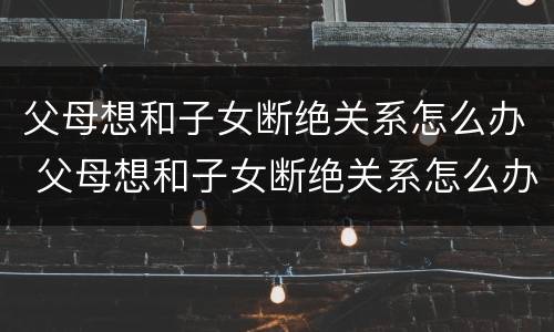父母想和子女断绝关系怎么办 父母想和子女断绝关系怎么办理