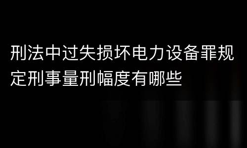 刑法中过失损坏电力设备罪规定刑事量刑幅度有哪些