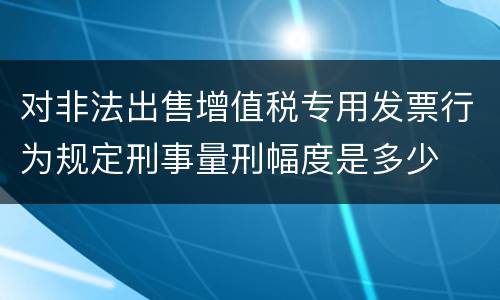 对非法出售增值税专用发票行为规定刑事量刑幅度是多少