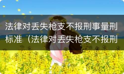 法律对丢失枪支不报刑事量刑标准（法律对丢失枪支不报刑事量刑标准的规定）
