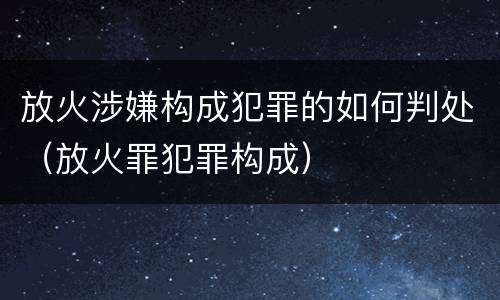 放火涉嫌构成犯罪的如何判处（放火罪犯罪构成）