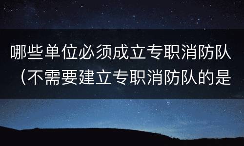 哪些单位必须成立专职消防队（不需要建立专职消防队的是什么单位）