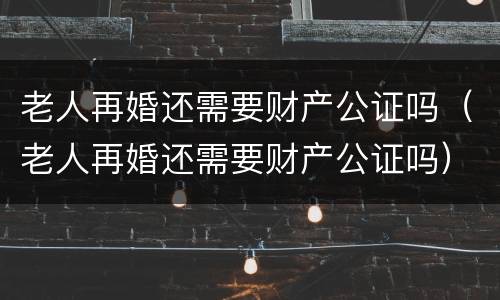 老人再婚还需要财产公证吗（老人再婚还需要财产公证吗）