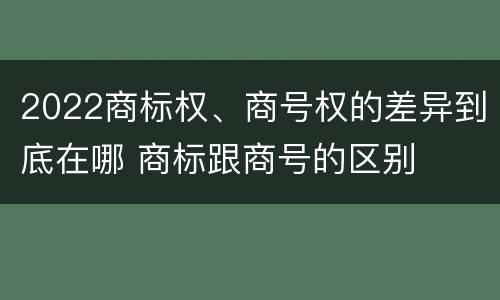 2022商标权、商号权的差异到底在哪 商标跟商号的区别