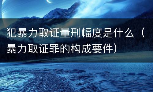 犯暴力取证量刑幅度是什么（暴力取证罪的构成要件）