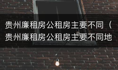 贵州廉租房公租房主要不同（贵州廉租房公租房主要不同地区）