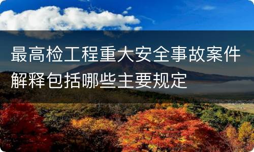 最高检工程重大安全事故案件解释包括哪些主要规定