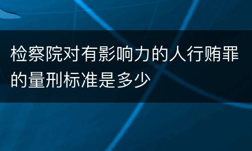 检察院对有影响力的人行贿罪的量刑标准是多少