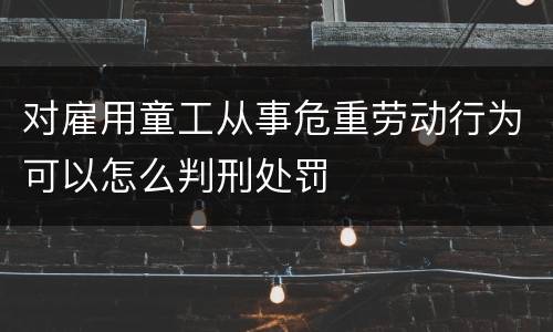 对雇用童工从事危重劳动行为可以怎么判刑处罚