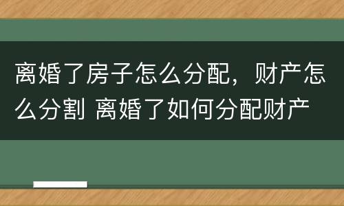 离婚了房子怎么分配，财产怎么分割 离婚了如何分配财产