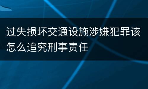 过失损坏交通设施涉嫌犯罪该怎么追究刑事责任