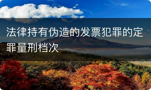 法律持有伪造的发票犯罪的定罪量刑档次