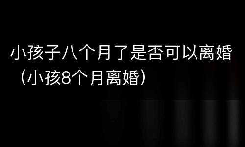 小孩子八个月了是否可以离婚（小孩8个月离婚）