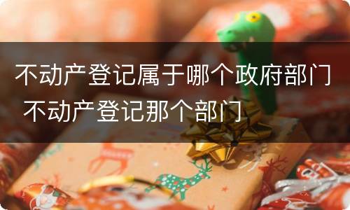 不动产登记属于哪个政府部门 不动产登记那个部门