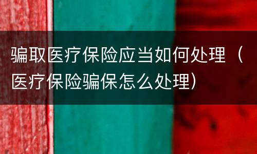 骗取医疗保险应当如何处理（医疗保险骗保怎么处理）