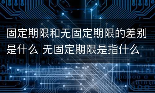 固定期限和无固定期限的差别是什么 无固定期限是指什么