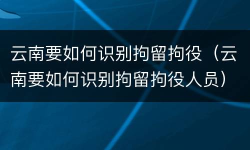 云南要如何识别拘留拘役（云南要如何识别拘留拘役人员）