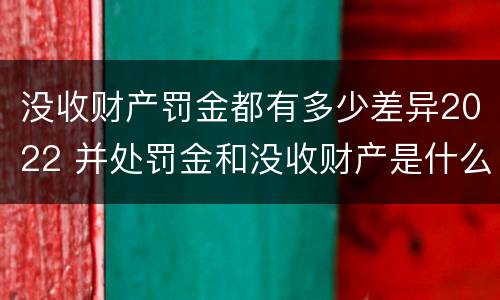 没收财产罚金都有多少差异2022 并处罚金和没收财产是什么意思