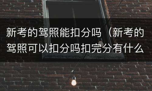 新考的驾照能扣分吗（新考的驾照可以扣分吗扣完分有什么后果）