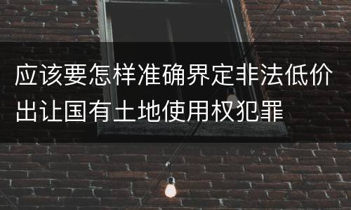 应该要怎样准确界定非法低价出让国有土地使用权犯罪