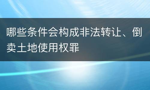 哪些条件会构成非法转让、倒卖土地使用权罪