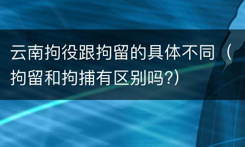 云南拘役跟拘留的具体不同（拘留和拘捕有区别吗?）