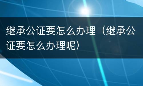 继承公证要怎么办理（继承公证要怎么办理呢）