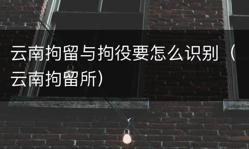 云南拘留与拘役要怎么识别（云南拘留所）