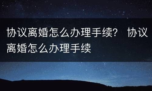 协议离婚怎么办理手续？ 协议离婚怎么办理手续