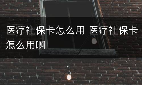 医疗社保卡怎么用 医疗社保卡怎么用啊