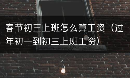 春节初三上班怎么算工资（过年初一到初三上班工资）