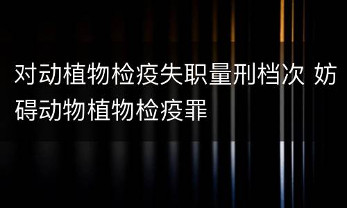 对动植物检疫失职量刑档次 妨碍动物植物检疫罪