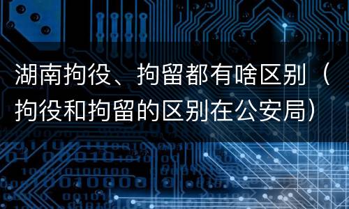 湖南拘役、拘留都有啥区别（拘役和拘留的区别在公安局）