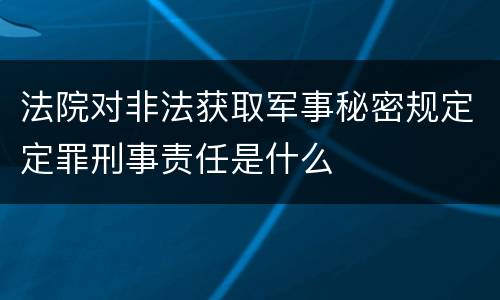 法院对非法获取军事秘密规定定罪刑事责任是什么
