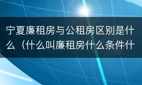 宁夏廉租房与公租房区别是什么（什么叫廉租房什么条件什么叫公租房）