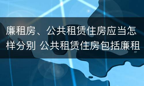 廉租房、公共租赁住房应当怎样分别 公共租赁住房包括廉租房吗