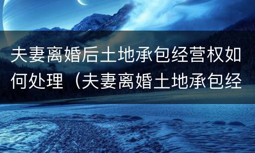 夫妻离婚后土地承包经营权如何处理（夫妻离婚土地承包经营权怎么分割）
