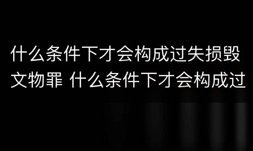 什么条件下才会构成过失损毁文物罪 什么条件下才会构成过失损毁文物罪行
