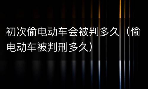 初次偷电动车会被判多久（偷电动车被判刑多久）