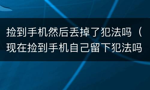 捡到手机然后丢掉了犯法吗（现在捡到手机自己留下犯法吗）