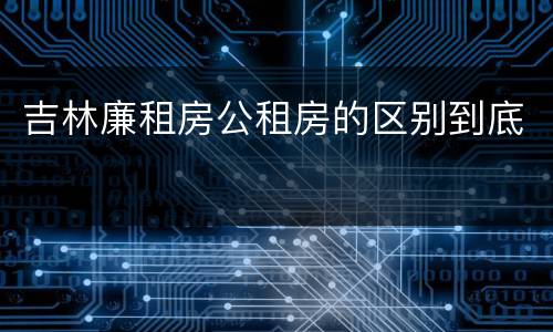 吉林廉租房公租房的区别到底