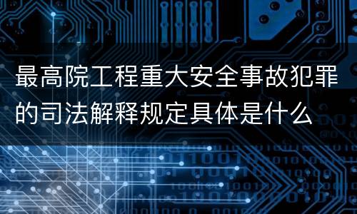 最高院工程重大安全事故犯罪的司法解释规定具体是什么