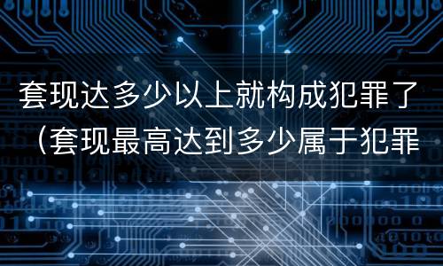 套现达多少以上就构成犯罪了（套现最高达到多少属于犯罪）