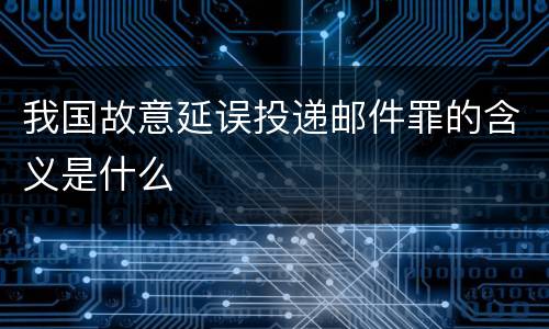 我国故意延误投递邮件罪的含义是什么