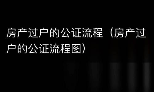 房产过户的公证流程（房产过户的公证流程图）