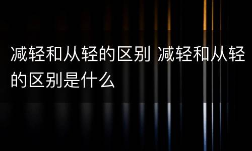 减轻和从轻的区别 减轻和从轻的区别是什么