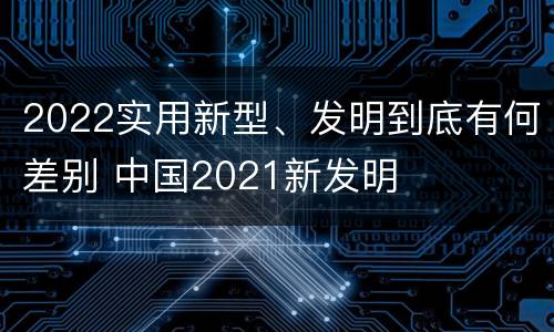 2022实用新型、发明到底有何差别 中国2021新发明
