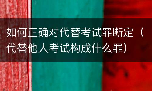 如何正确对代替考试罪断定（代替他人考试构成什么罪）