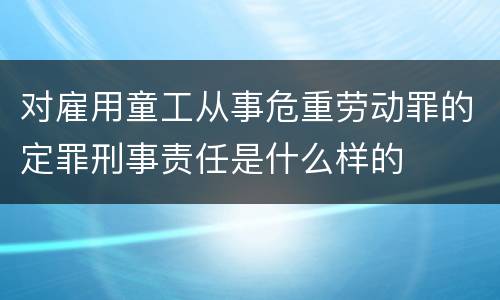 对雇用童工从事危重劳动罪的定罪刑事责任是什么样的